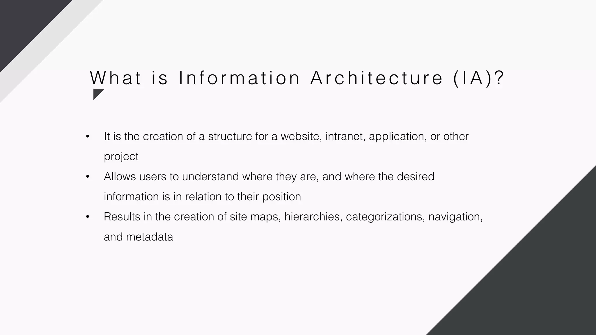 • It is the creation of a structure for a website, intranet, application, or other
project
• Allows users to understand where they are, and where the desired
information is in relation to their position
• Results in the creation of site maps, hierarchies, categorizations, navigation,
and metadata
W h a t i s In fo r m a ti o n Ar c h i te c tu r e ( IA) ?
 