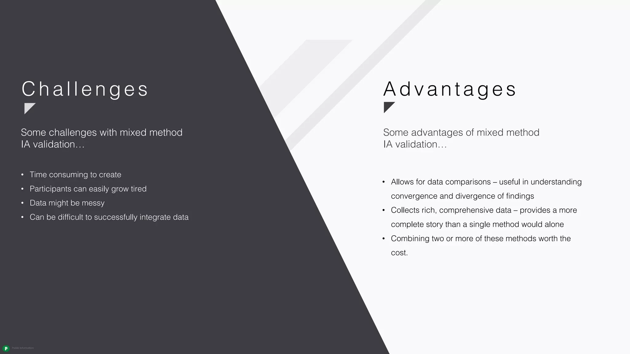 • Allows for data comparisons – useful in understanding
convergence and divergence of findings
• Collects rich, comprehensive data – provides a more
complete story than a single method would alone
• Combining two or more of these methods worth the
cost.
• Time consuming to create
• Participants can easily grow tired
• Data might be messy
• Can be difficult to successfully integrate data
Some challenges with mixed method
IA validation…
Adva n ta ge sC hal l enges
Some advantages of mixed method
IA validation…
 