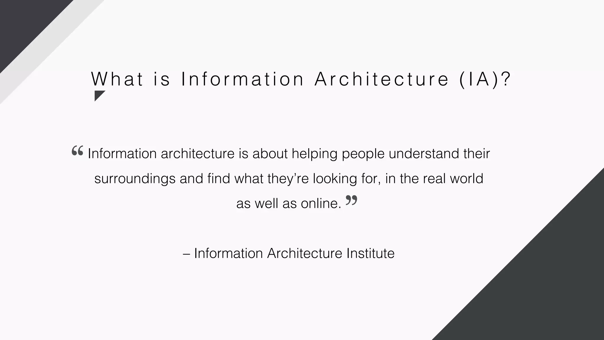 Information architecture is about helping people understand their
surroundings and find what they’re looking for, in the real world
as well as online.
– Information Architecture Institute
W h a t i s In fo r m a ti o n Ar c h i te c tu r e ( IA) ?
 