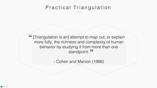 Pr a c ti c a l T r i a n gu l a ti o n
[Triangulation is an] attempt to map out, or explain
more fully, the richness and complexity of human
behavior by studying it from more than one
standpoint.
- Cohen and Manion (1986)
 