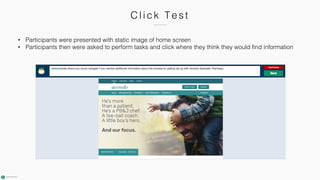 C l i ck Test
• Participants were presented with static image of home screen
• Participants then were asked to perform tasks and click where they think they would find information
 