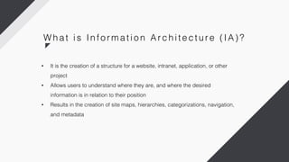 • It is the creation of a structure for a website, intranet, application, or other
project
• Allows users to understand where they are, and where the desired
information is in relation to their position
• Results in the creation of site maps, hierarchies, categorizations, navigation,
and metadata
W h a t i s In fo r m a ti o n Ar c h i te c tu r e ( IA) ?
 