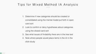 T i ps fo r M i x e d M e th o d IA An a l y s i s
1. Determine if new categories should be created or
consolidated using the mental model put forth in open
card sort
2. Look to confirm or deny hypotheses about categories
using the closed card sort
3. See what issues of findability there are in the tree test
4. Note where people would place items in the UI in the
click study
 