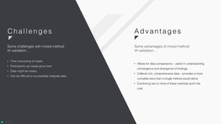 • Allows for data comparisons – useful in understanding
convergence and divergence of findings
• Collects rich, comprehensive data – provides a more
complete story than a single method would alone
• Combining two or more of these methods worth the
cost.
• Time consuming to create
• Participants can easily grow tired
• Data might be messy
• Can be difficult to successfully integrate data
Some challenges with mixed method
IA validation…
Adva n ta ge sC hal l enges
Some advantages of mixed method
IA validation…
 