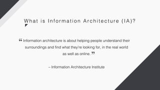 Information architecture is about helping people understand their
surroundings and find what they’re looking for, in the real world
as well as online.
– Information Architecture Institute
W h a t i s In fo r m a ti o n Ar c h i te c tu r e ( IA) ?
 
