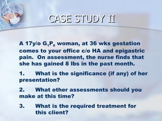 CASE STUDY II A 17y/o G 1 P 0  woman, at 36 wks gestation comes to your office c/o HA and epigastric pain.  On assessment, the nurse finds that she has gained 8 lbs in the past month. 1. What is the significance (if any) of her presentation? 2. What other assessments should you make at this time? 3. What is the required treatment for  this client? 