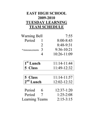 EAST HIGH SCHOOL
        2009-2010
   TUESDAY LEARNING
    TEAM SCHEDULE

Warning Bell              7:55
  Period       1     8:00-8:43
               2     8:48-9:31
*Announcements 3    9:36-10:21
               4   10:26-11:09

  1st Lunch        11:14-11:44
  5 Class          11:49-12:32

  5 Class          11:14-11:57
  2nd Lunch        12:02-12:32

 Period    6        12:37-1:20
 Period    7         1:25-2:08
Learning Teams       2:15-3:15
 