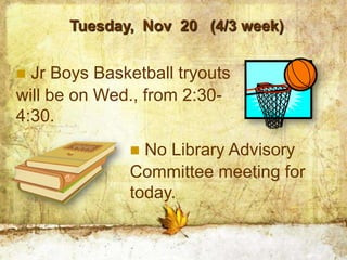 Tuesday, Nov 20 (4/3 week)


 Jr Boys Basketball tryouts
will be on Wed., from 2:30-
4:30.
               No Library Advisory
              Committee meeting for
              today.
 
