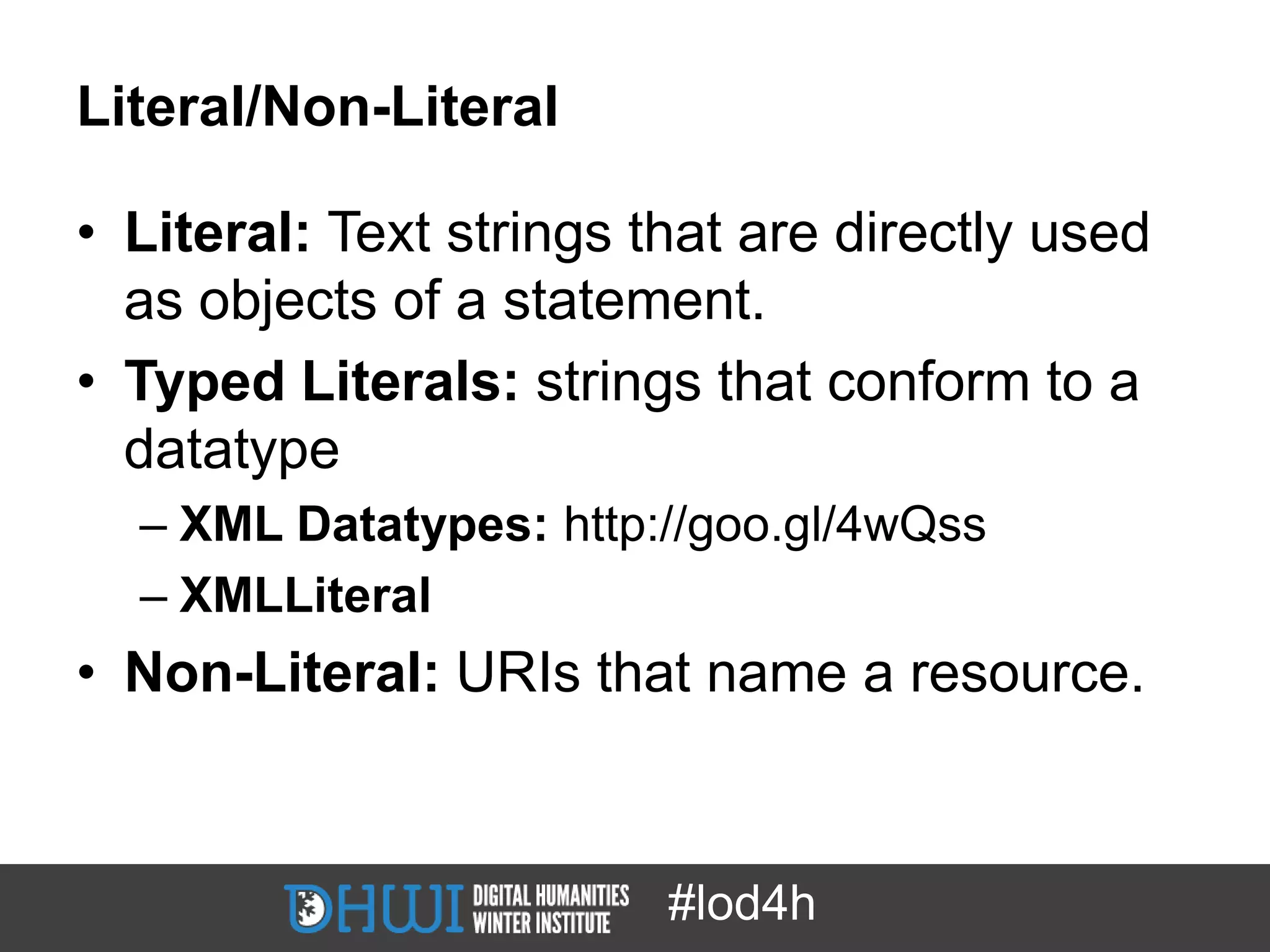 Literal/Non-Literal

• Literal: Text strings that are directly used
  as objects of a statement.
• Typed Literals: strings that conform to a
  datatype
  – XML Datatypes: http://goo.gl/4wQss
  – XMLLiteral
• Non-Literal: URIs that name a resource.



                         #lod4h
 
