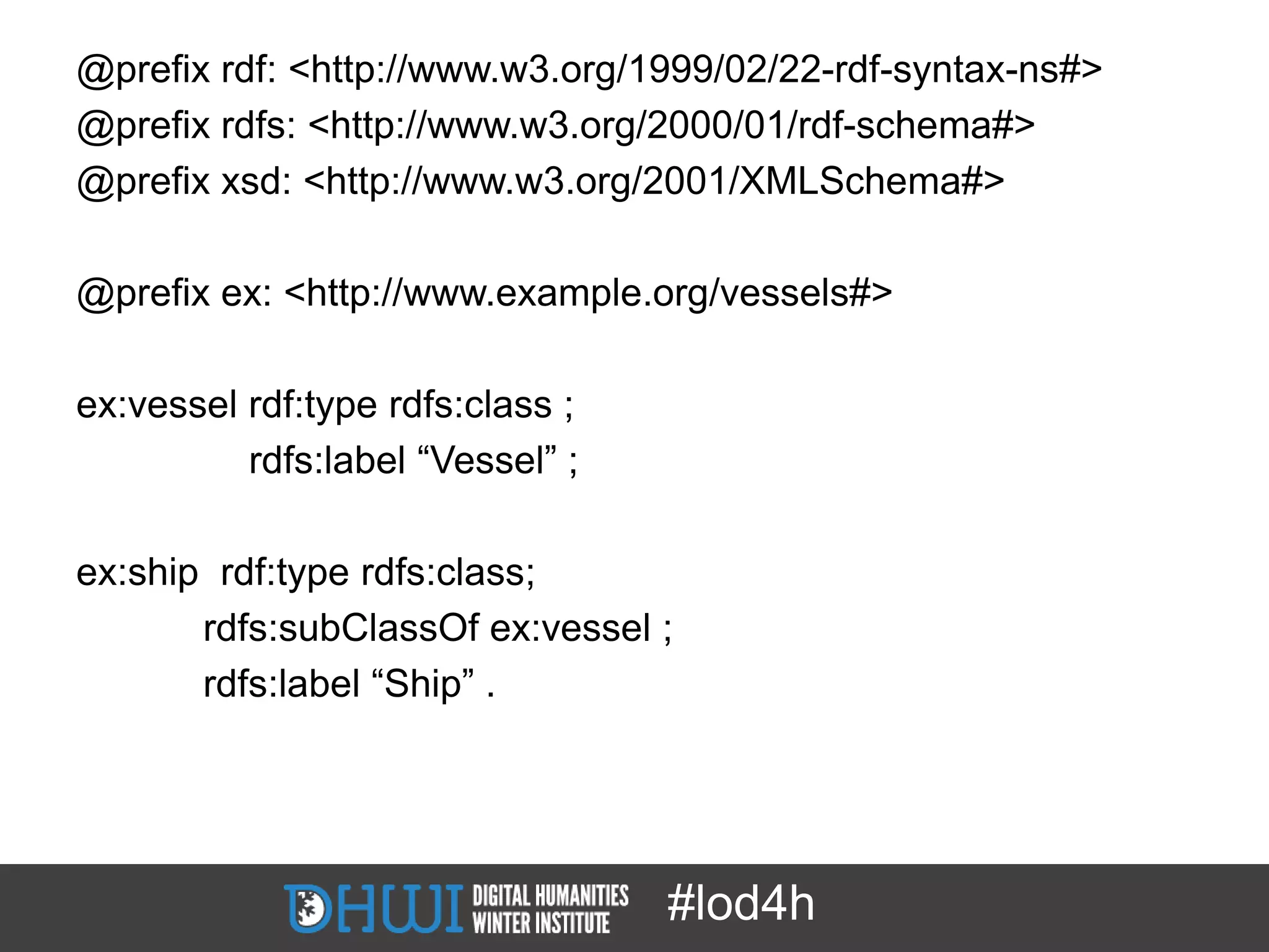 @prefix rdf: <http://www.w3.org/1999/02/22-rdf-syntax-ns#>
@prefix rdfs: <http://www.w3.org/2000/01/rdf-schema#>
@prefix xsd: <http://www.w3.org/2001/XMLSchema#>

@prefix ex: <http://www.example.org/vessels#>

ex:vessel rdf:type rdfs:class ;
          rdfs:label “Vessel” ;

ex:ship rdf:type rdfs:class;
       rdfs:subClassOf ex:vessel ;
       rdfs:label “Ship” .




                                  #lod4h
 