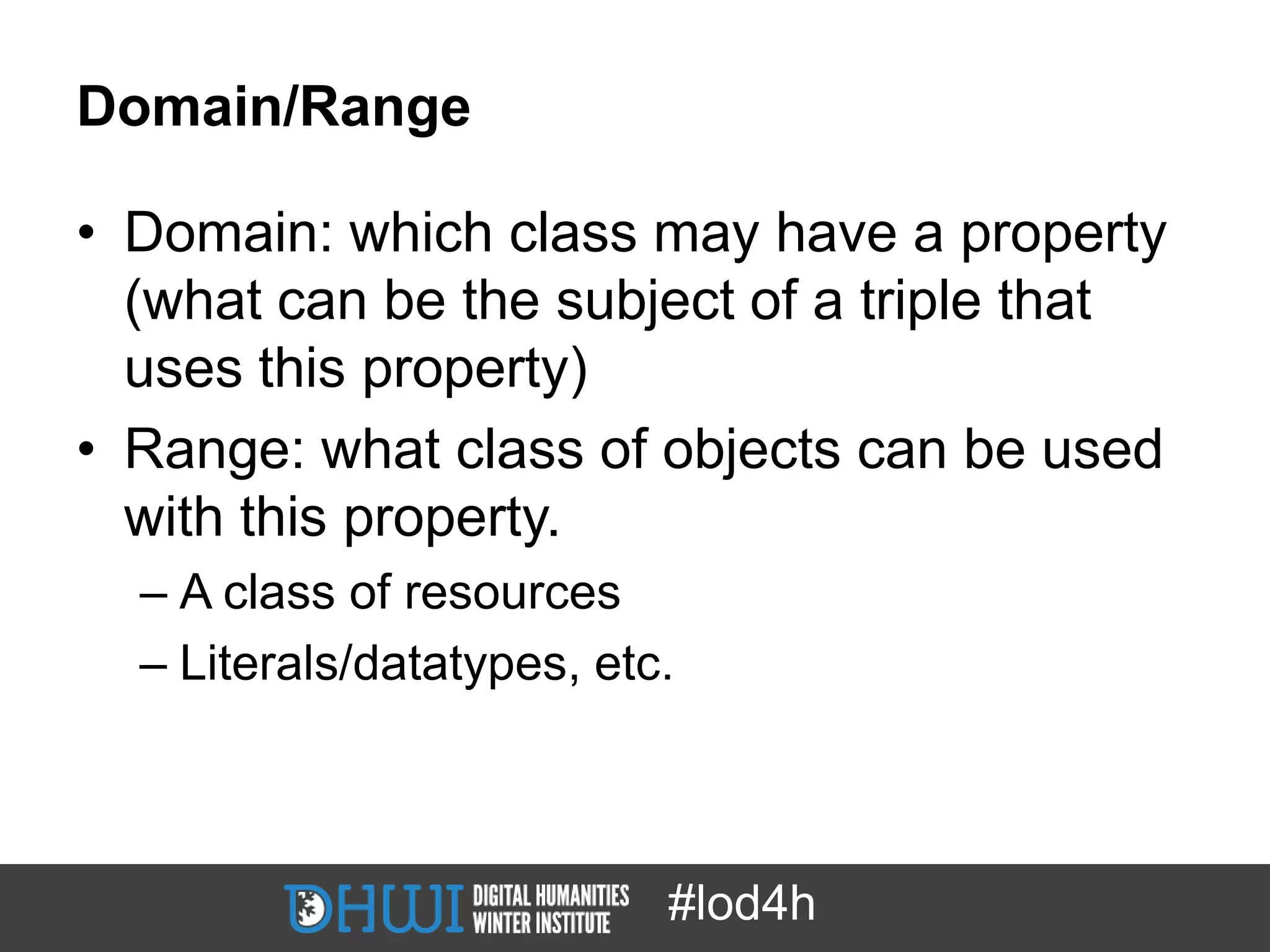Domain/Range

• Domain: which class may have a property
  (what can be the subject of a triple that
  uses this property)
• Range: what class of objects can be used
  with this property.
  – A class of resources
  – Literals/datatypes, etc.



                           #lod4h
 
