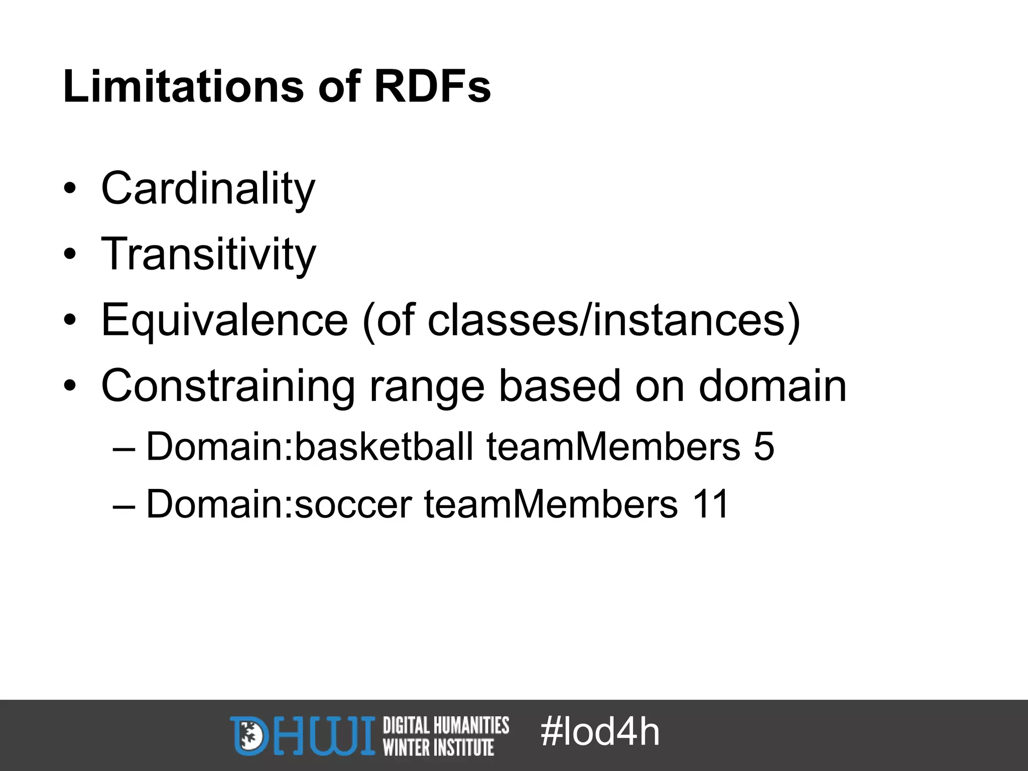 Limitations of RDFs

•   Cardinality
•   Transitivity
•   Equivalence (of classes/instances)
•   Constraining range based on domain
    – Domain:basketball teamMembers 5
    – Domain:soccer teamMembers 11




                         #lod4h
 