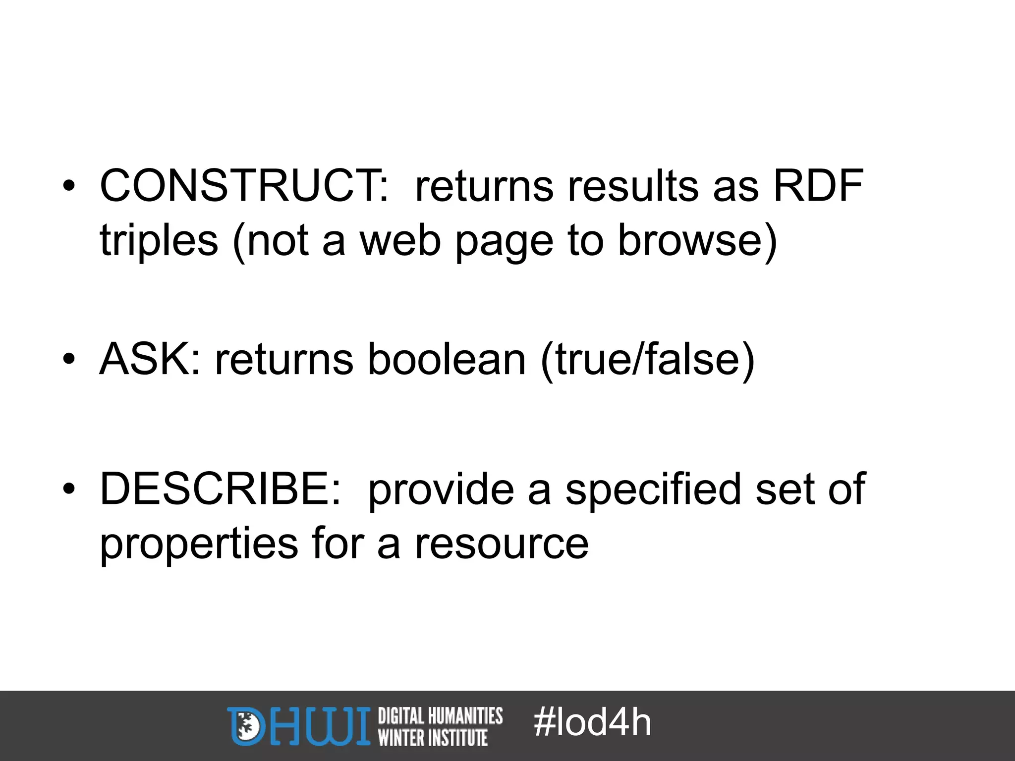 • CONSTRUCT: returns results as RDF
  triples (not a web page to browse)

• ASK: returns boolean (true/false)

• DESCRIBE: provide a specified set of
  properties for a resource


                       #lod4h
 