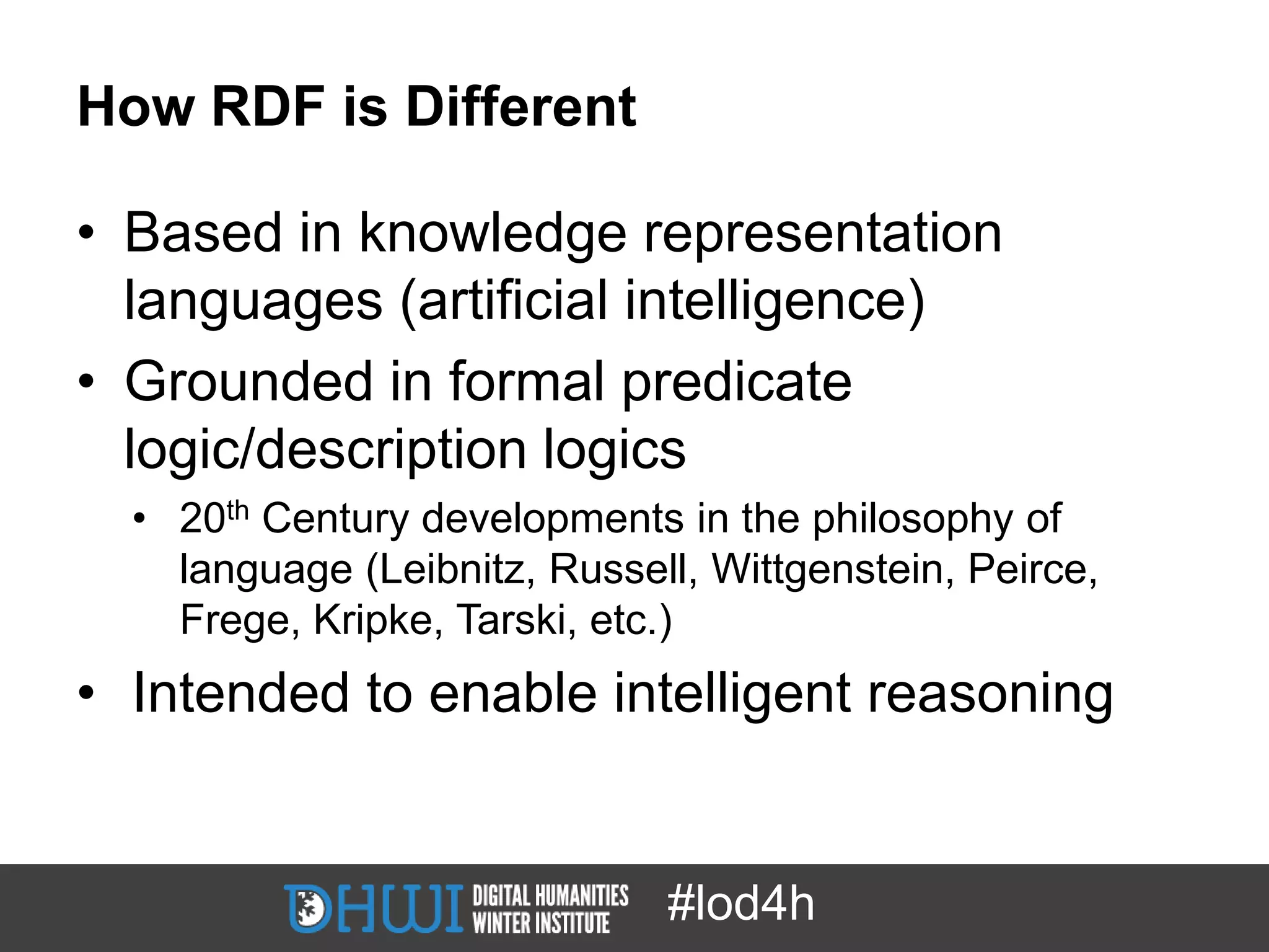 How RDF is Different

• Based in knowledge representation
  languages (artificial intelligence)
• Grounded in formal predicate
  logic/description logics
  • 20th Century developments in the philosophy of
    language (Leibnitz, Russell, Wittgenstein, Peirce,
    Frege, Kripke, Tarski, etc.)
• Intended to enable intelligent reasoning


                              #lod4h
 