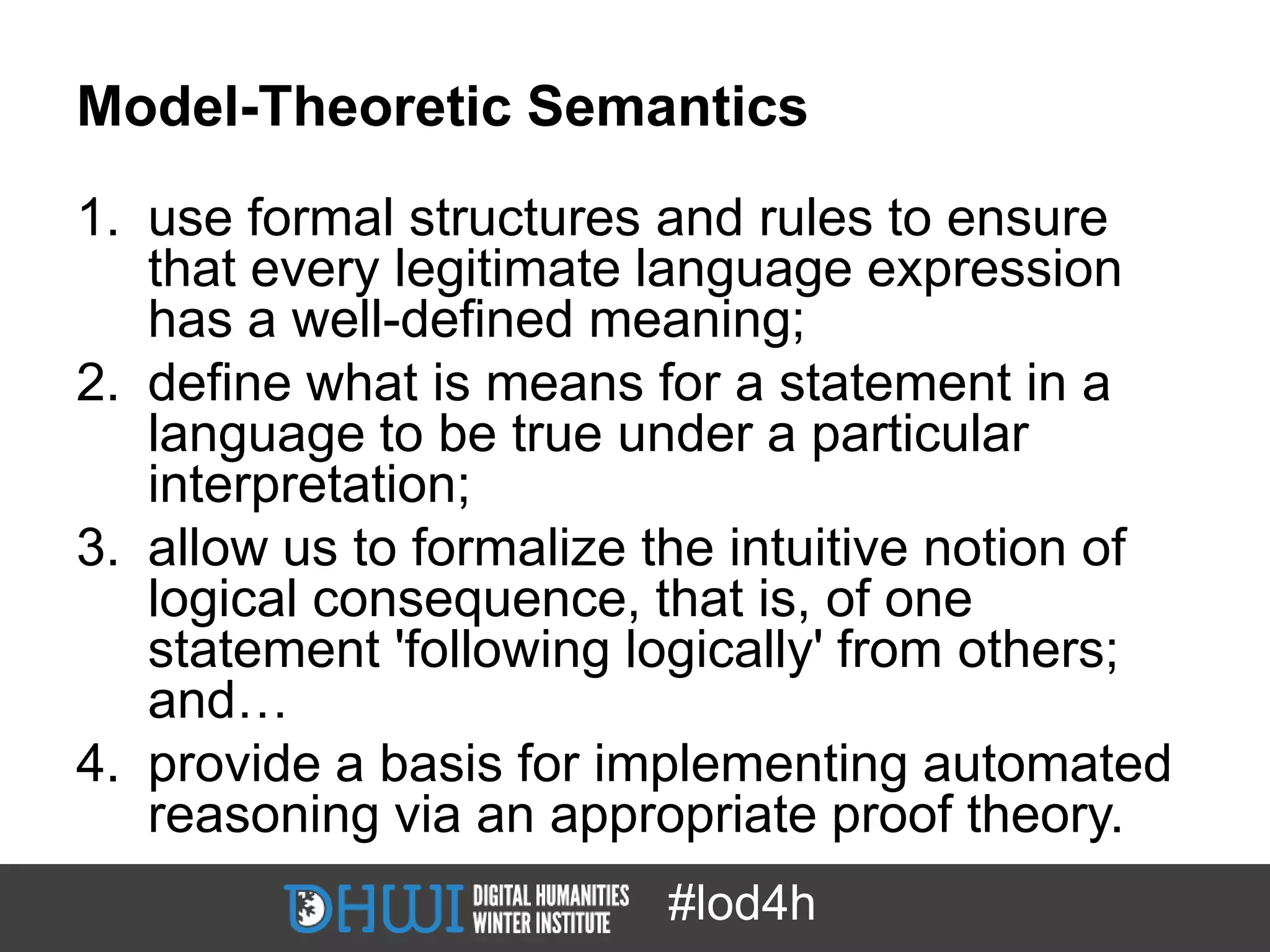 Model-Theoretic Semantics
1. use formal structures and rules to ensure
   that every legitimate language expression
   has a well-defined meaning;
2. define what is means for a statement in a
   language to be true under a particular
   interpretation;
3. allow us to formalize the intuitive notion of
   logical consequence, that is, of one
   statement 'following logically' from others;
   and…
4. provide a basis for implementing automated
   reasoning via an appropriate proof theory.
                         #lod4h
 
