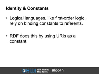 Identity & Constants

• Logical languages, like first-order logic,
  rely on binding constants to referents.

• RDF does this by using URIs as a
  constant.




                         #lod4h
 