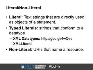 Literal/Non-Literal

• Literal: Text strings that are directly used
  as objects of a statement.
• Typed Literals: strings that conform to a
  datatype
  – XML Datatypes: http://goo.gl/4wQss
  – XMLLiteral
• Non-Literal: URIs that name a resource.



                         #lod4h
 