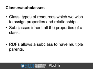 Classes/subclasses

• Class: types of resources which we wish
  to assign properties and relationships.
• Subclasses inherit all the properties of a
  class.

• RDFs allows a subclass to have multiple
  parents.


                        #lod4h
 