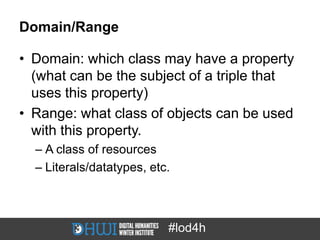 Domain/Range

• Domain: which class may have a property
  (what can be the subject of a triple that
  uses this property)
• Range: what class of objects can be used
  with this property.
  – A class of resources
  – Literals/datatypes, etc.



                           #lod4h
 