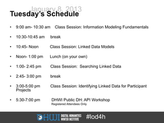 January 8, 2013
Tuesday’s Schedule
•   9:00 am- 10:30 am     Class Session: Information Modeling Fundamentals

•   10:30-10:45 am   break

•   10:45- Noon      Class Session: Linked Data Models

•   Noon- 1:00 pm    Lunch (on your own)

•   1:00- 2:45 pm    Class Session: Searching Linked Data

•   2:45- 3:00 pm    break

•   3:00-5:00 pm     Class Session: Identifying Linked Data for Participant
    Projects

•   5:30-7:00 pm        DHWI Public DH: API Workshop
                        Registered Attendees Only



                                                #lod4h
 