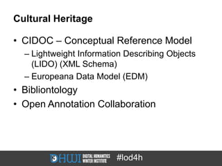 Cultural Heritage

• CIDOC – Conceptual Reference Model
  – Lightweight Information Describing Objects
    (LIDO) (XML Schema)
  – Europeana Data Model (EDM)
• Bibliontology
• Open Annotation Collaboration




                         #lod4h
 