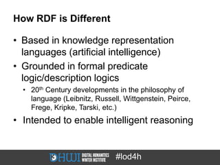 How RDF is Different

• Based in knowledge representation
  languages (artificial intelligence)
• Grounded in formal predicate
  logic/description logics
  • 20th Century developments in the philosophy of
    language (Leibnitz, Russell, Wittgenstein, Peirce,
    Frege, Kripke, Tarski, etc.)
• Intended to enable intelligent reasoning


                              #lod4h
 