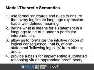 Model-Theoretic Semantics
1. use formal structures and rules to ensure
   that every legitimate language expression
   has a well-defined meaning;
2. define what is means for a statement in a
   language to be true under a particular
   interpretation;
3. allow us to formalize the intuitive notion of
   logical consequence, that is, of one
   statement 'following logically' from others;
   and…
4. provide a basis for implementing automated
   reasoning via an appropriate proof theory.
                         #lod4h
 
