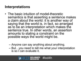 Interpretations
• The basic intuition of model-theoretic
  semantics is that asserting a sentence makes
  a claim about the world: it is another way of
  saying that the world is, in fact, so arranged
  as to be an interpretation which makes the
  sentence true. In other words, an assertion
  amounts to stating a constraint on the
  possible ways the world might be.

  – Anyone can say anything about anything.
  – But…you need to tell me what your interpretation
    is so I can evaluate it.

                           #lod4h
 