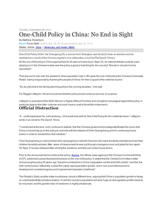 Tuesday,September 28, 2010
One-Child Policy in China: No End in Sight
By Matthew Robertson
Epoch Times StaffCreated:Sep 28, 2010LastUpdated: Sep 28, 2010
Related articles: China > Democracy and Human Rights
One-Child Policy Victim: Ke Chengping (R),a woman from Shanghai,was forced to have an abortion and be
sterilized as a resultof the Chinese regime's one-child policy.(Lisa Fan/The Epoch Times)
As the one-child policyin China approached its 30-year anniversaryon Sept. 25, an internal debate could be seen
playing out in the Chinese media:was the policy a good or bad thing for the country? Should or should itnot be
rescinded?
That was put to rest over the weekend,when population czar Li Bin gave the one-child policythe Chinese Communist
Party's stamp ofapproval by thanking the people of China “for their supportofthe national course.”
“So we will stick to the family-planning policyin the coming decades,” she said.
For Reggie Littlejohn,the announcementthatthe policy would continue came as no surprise.
Littlejohn is presidentofthe NGO Women’s Rights WithoutFrontiers and a longtime campaigner againstthe policy, in
particular againstthe often coercive and cruel means used to forcefully implementit.
Official Distraction
“It…confirm[ed]what I've said all along—China will stick with its One Child Policy for the indefinite future," Littlejohn
wrote in an email to The Epoch Times.
“I mentioned atthe time, and I continue to believe, that the Chinese governmentstrategicallyfloated the rumor that
China is loosening up on the policy to coincide with the release ofChen Guangcheng and his continuing house
arrest,in order to distractfrom that situation.”
Chen Guangcheng is a blind activist who campaigned on behalf ofwomen who were forcefully sterilized and had their
children forcefully aborted.After years of harassmenthe was putthrough a kangaroo court and jailed for four years.
On Sept. 8 he was released after serving the sentence,and then put under house arrest.
Prior to the announcementto continue the policy, Xinhua, the official news agencyof the Chinese CommunistParty
(CCP), published a piece thatlavished praise on the one-child policy. It stated that the Central Committee’s letter
announcing the policy30 years ago “became a milestone in China’s population control and birth control,” and that the
birth control policy “effectively curbed the overly rapid population growth,and in turn promoted economic
development,societal progress and improvementofpeople’s livelihood.”
The People’s Daily,another state mouthpiece,struck a different tone, arguing that China’s population growth is facing
an unprecedentedlycomplexsituation.It said the country’s population remains huge,its demographic profile needs to
be improved,and the gender ratio of newborns is highlyunbalanced.
 
