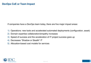DevOps CoE or Team Impact 
If companies have a DevOps team today, there are five major impact areas: 
1) Operations: new tools and accelerated automated deployments (configuration, asset) 
2) Domain expertise collaboration/empathy increases 
3) Speed of success and the acceleration of IT project success goes up 
4) Decreases “Shadow or Stealth” IT 
5) Allocation-based cost models for services 
©2014 IDC 
 