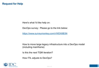 Request for Help 
Here's what I'd like help on: 
DevOps survey: Please go to the link below: 
https://www.surveymonkey.com/r/WDX8B3N 
How to move large legacy infrastructure into a DevOps model 
(including mainframe) 
Is this the next TQM iteration? 
How ITIL adjusts to DevOps? 
©2014 IDC 
 