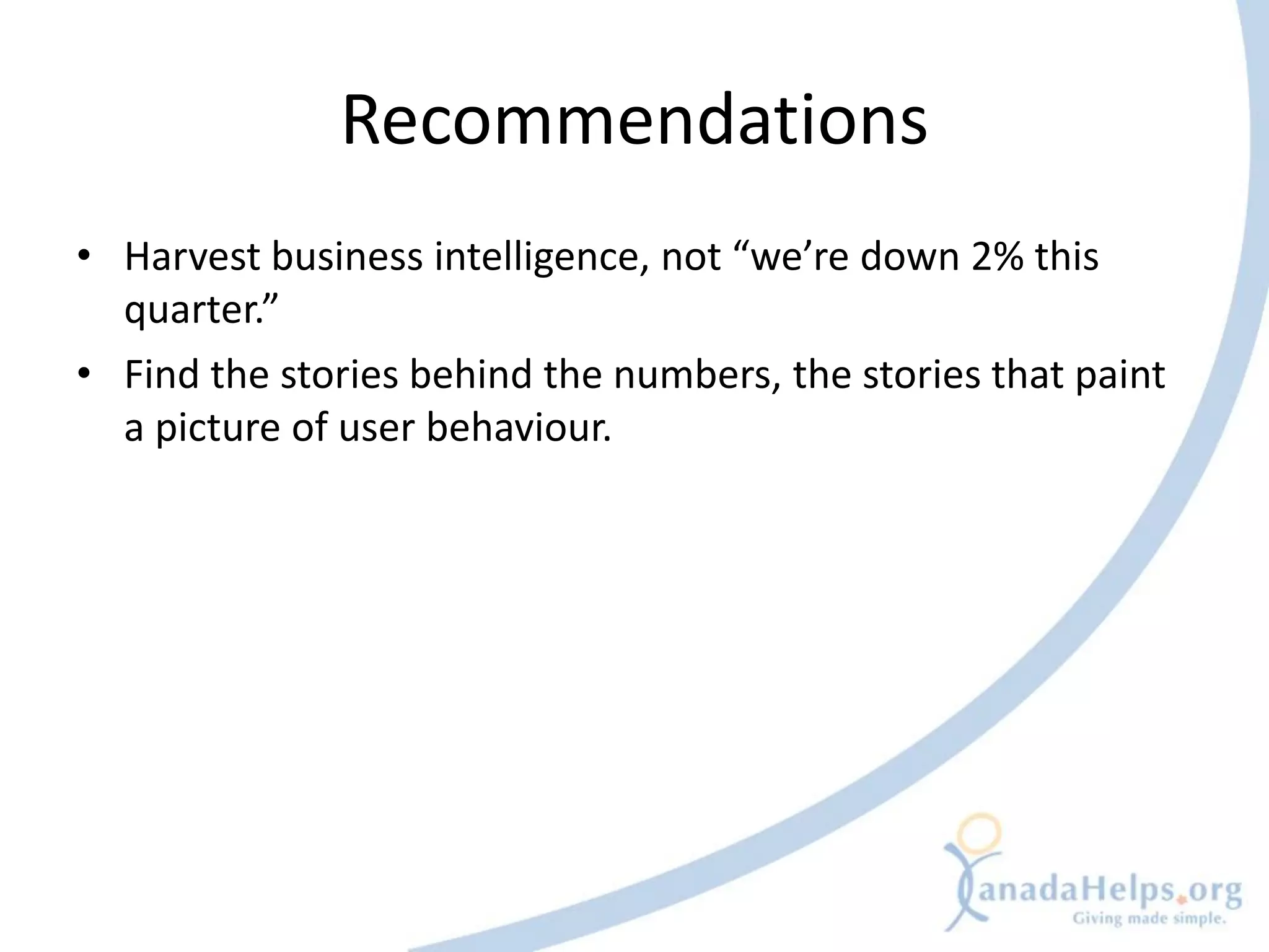 Recommendations
• Harvest business intelligence, not “we’re down 2% this
  quarter.”
• Find the stories behind the numbers, the stories that paint
  a picture of user behaviour.
 