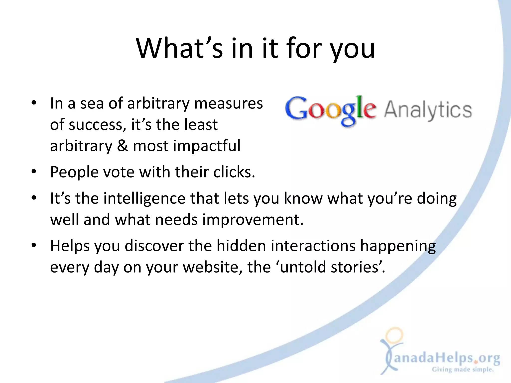 What’s in it for you
• In a sea of arbitrary measures
  of success, it’s the least
  arbitrary & most impactful
• People vote with their clicks.
• It’s the intelligence that lets you know what you’re doing
  well and what needs improvement.
• Helps you discover the hidden interactions happening
  every day on your website, the ‘untold stories’.
 