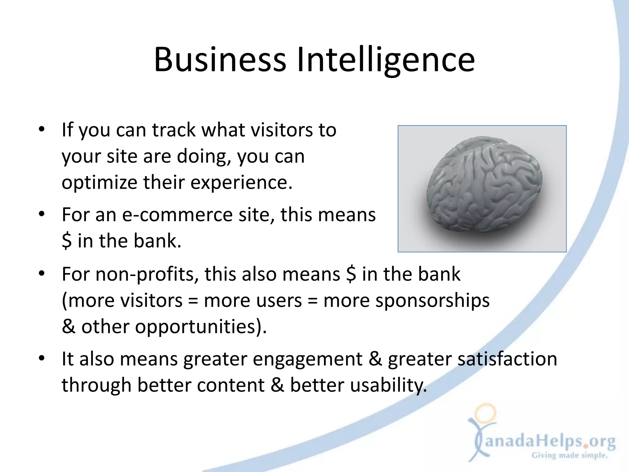 Business Intelligence
• If you can track what visitors to
  your site are doing, you can
  optimize their experience.
• For an e-commerce site, this means
  $ in the bank.
• For non-profits, this also means $ in the bank
  (more visitors = more users = more sponsorships
  & other opportunities).
• It also means greater engagement & greater satisfaction
  through better content & better usability.
 