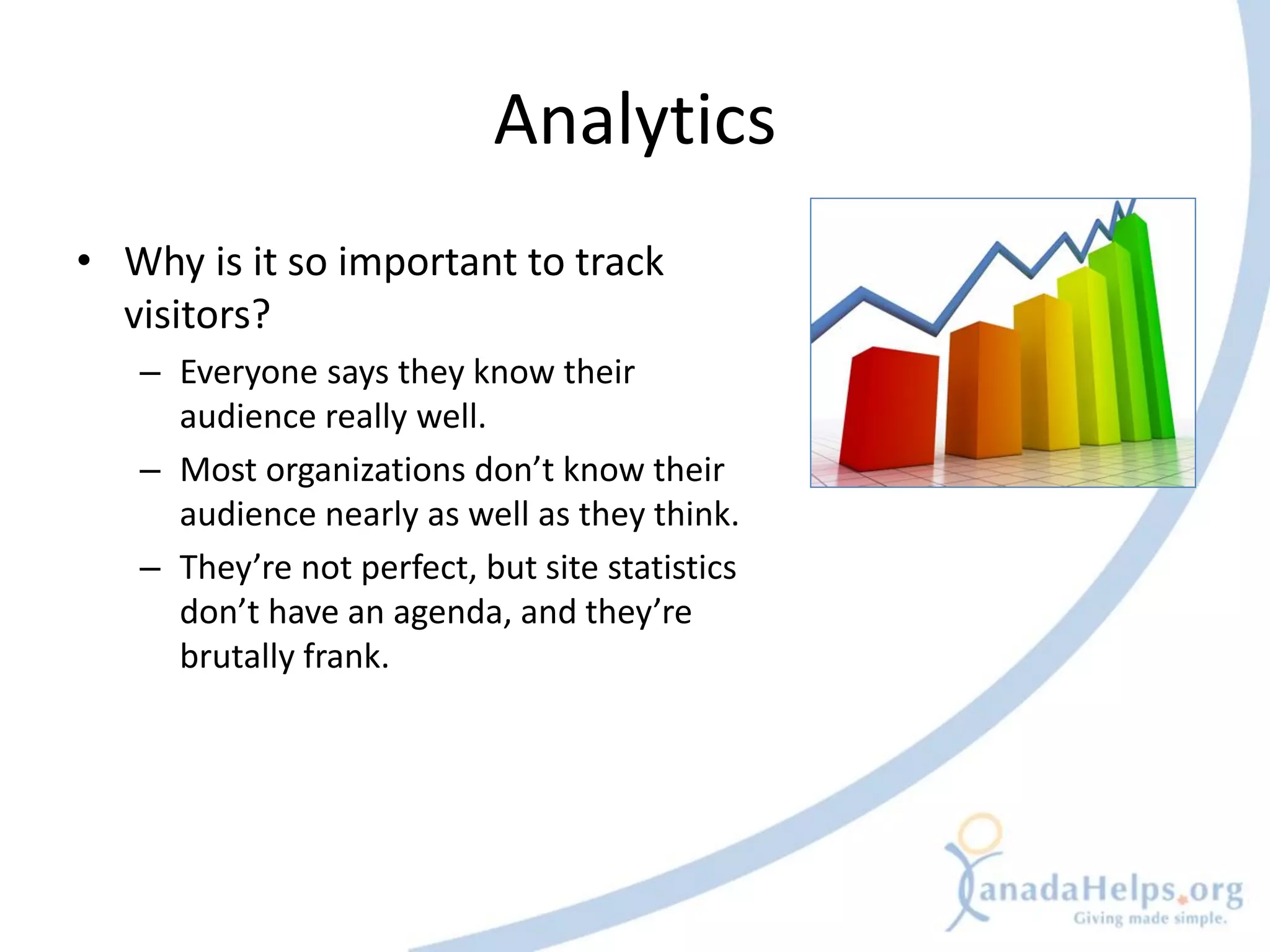 Analytics
• Why is it so important to track
  visitors?
   – Everyone says they know their
     audience really well.
   – Most organizations don’t know their
     audience nearly as well as they think.
   – They’re not perfect, but site statistics
     don’t have an agenda, and they’re
     brutally frank.
 
