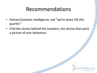 Recommendations
• Harvest business intelligence, not “we’re down 2% this
  quarter.”
• Find the stories behind the numbers, the stories that paint
  a picture of user behaviour.
 