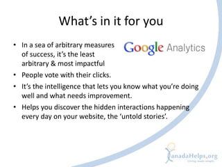 What’s in it for you
• In a sea of arbitrary measures
  of success, it’s the least
  arbitrary & most impactful
• People vote with their clicks.
• It’s the intelligence that lets you know what you’re doing
  well and what needs improvement.
• Helps you discover the hidden interactions happening
  every day on your website, the ‘untold stories’.
 