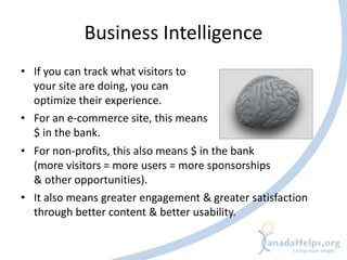 Business Intelligence
• If you can track what visitors to
  your site are doing, you can
  optimize their experience.
• For an e-commerce site, this means
  $ in the bank.
• For non-profits, this also means $ in the bank
  (more visitors = more users = more sponsorships
  & other opportunities).
• It also means greater engagement & greater satisfaction
  through better content & better usability.
 