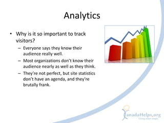 Analytics
• Why is it so important to track
  visitors?
   – Everyone says they know their
     audience really well.
   – Most organizations don’t know their
     audience nearly as well as they think.
   – They’re not perfect, but site statistics
     don’t have an agenda, and they’re
     brutally frank.
 