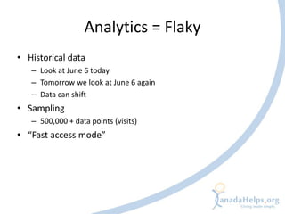 Analytics = Flaky
• Historical data
   – Look at June 6 today
   – Tomorrow we look at June 6 again
   – Data can shift
• Sampling
   – 500,000 + data points (visits)
• “Fast access mode”
 