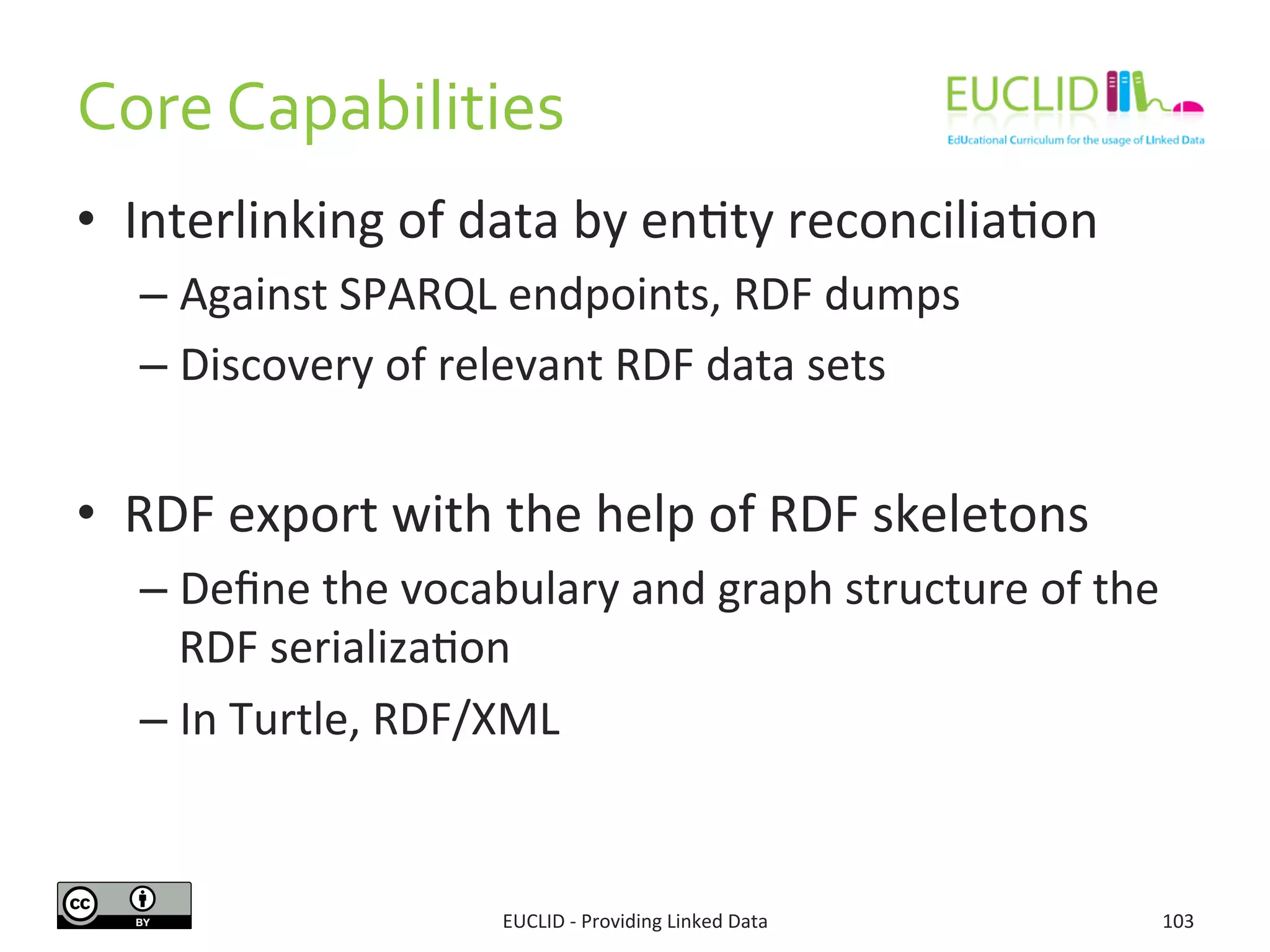 Core	
  Capabilities	
  
•  Interlinking	
  of	
  data	
  by	
  en3ty	
  reconcilia3on	
  
– Against	
  SPARQL	
  endpoints,	
  RDF	
  dumps	
  
– Discovery	
  of	
  relevant	
  RDF	
  data	
  sets	
  
	
  
•  RDF	
  export	
  with	
  the	
  help	
  of	
  RDF	
  skeletons	
  
– Deﬁne	
  the	
  vocabulary	
  and	
  graph	
  structure	
  of	
  the	
  
RDF	
  serializa3on	
  
– In	
  Turtle,	
  RDF/XML	
  
103	
  EUCLID	
  -­‐	
  Providing	
  Linked	
  Data	
  
 