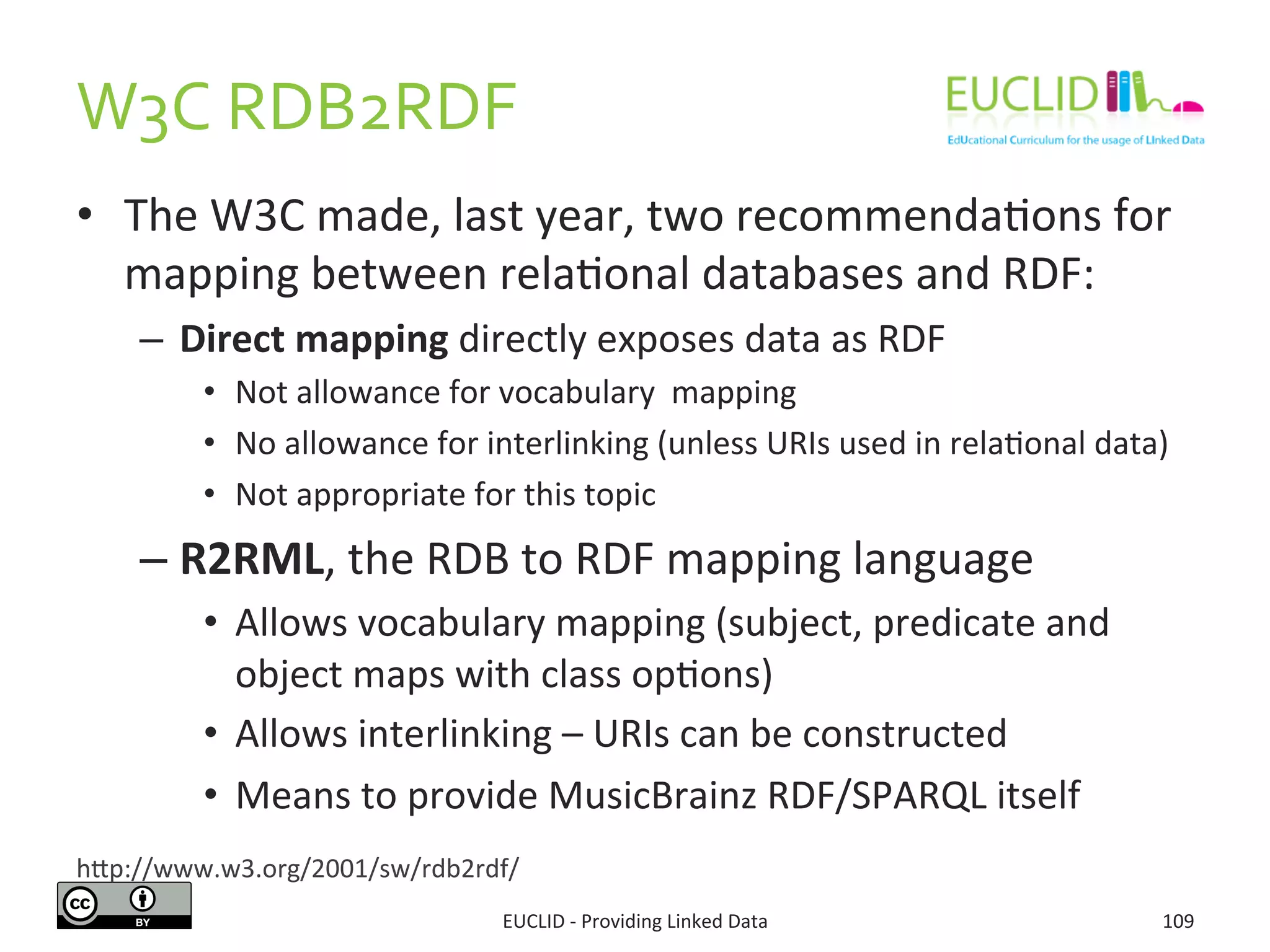 W3C	
  RDB2RDF	
  
•  The	
  W3C	
  made,	
  last	
  year,	
  two	
  recommenda3ons	
  for	
  
mapping	
  between	
  rela3onal	
  databases	
  and	
  RDF:	
  
–  Direct	
  mapping	
  directly	
  exposes	
  data	
  as	
  RDF	
  
•  Not	
  allowance	
  for	
  vocabulary	
  	
  mapping	
  
•  No	
  allowance	
  for	
  interlinking	
  (unless	
  URIs	
  used	
  in	
  rela3onal	
  data)	
  
•  Not	
  appropriate	
  for	
  this	
  topic	
  
– R2RML,	
  the	
  RDB	
  to	
  RDF	
  mapping	
  language	
  
•  Allows	
  vocabulary	
  mapping	
  (subject,	
  predicate	
  and	
  
object	
  maps	
  with	
  class	
  op3ons)	
  
•  Allows	
  interlinking	
  –	
  URIs	
  can	
  be	
  constructed	
  
•  Means	
  to	
  provide	
  MusicBrainz	
  RDF/SPARQL	
  itself	
  
EUCLID	
  -­‐	
  Providing	
  Linked	
  Data	
   109	
  
hjp://www.w3.org/2001/sw/rdb2rdf/	
  
 