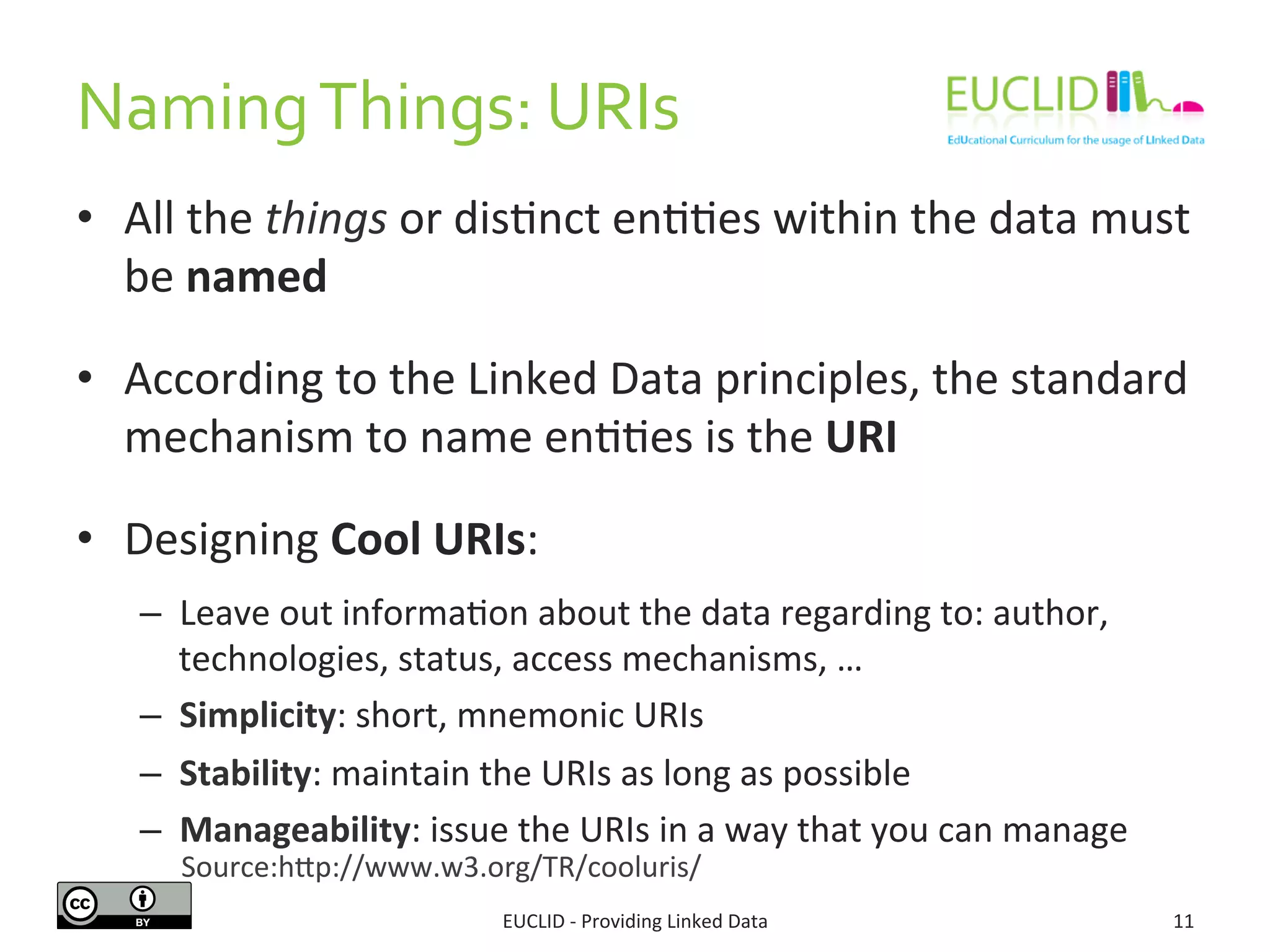 Naming	
  Things:	
  URIs	
  
•  All	
  the	
  things	
  or	
  dis3nct	
  en33es	
  within	
  the	
  data	
  must	
  
be	
  named	
  
•  According	
  to	
  the	
  Linked	
  Data	
  principles,	
  the	
  standard	
  
mechanism	
  to	
  name	
  en33es	
  is	
  the	
  URI	
  
•  Designing	
  Cool	
  URIs:	
  
–  Leave	
  out	
  informa3on	
  about	
  the	
  data	
  regarding	
  to:	
  author,	
  
technologies,	
  status,	
  access	
  mechanisms,	
  …	
  
–  Simplicity:	
  short,	
  mnemonic	
  URIs	
  
–  Stability:	
  maintain	
  the	
  URIs	
  as	
  long	
  as	
  possible	
  
–  Manageability:	
  issue	
  the	
  URIs	
  in	
  a	
  way	
  that	
  you	
  can	
  manage	
  
11	
  EUCLID	
  -­‐	
  Providing	
  Linked	
  Data	
  
Source:hjp://www.w3.org/TR/cooluris/	
  
 