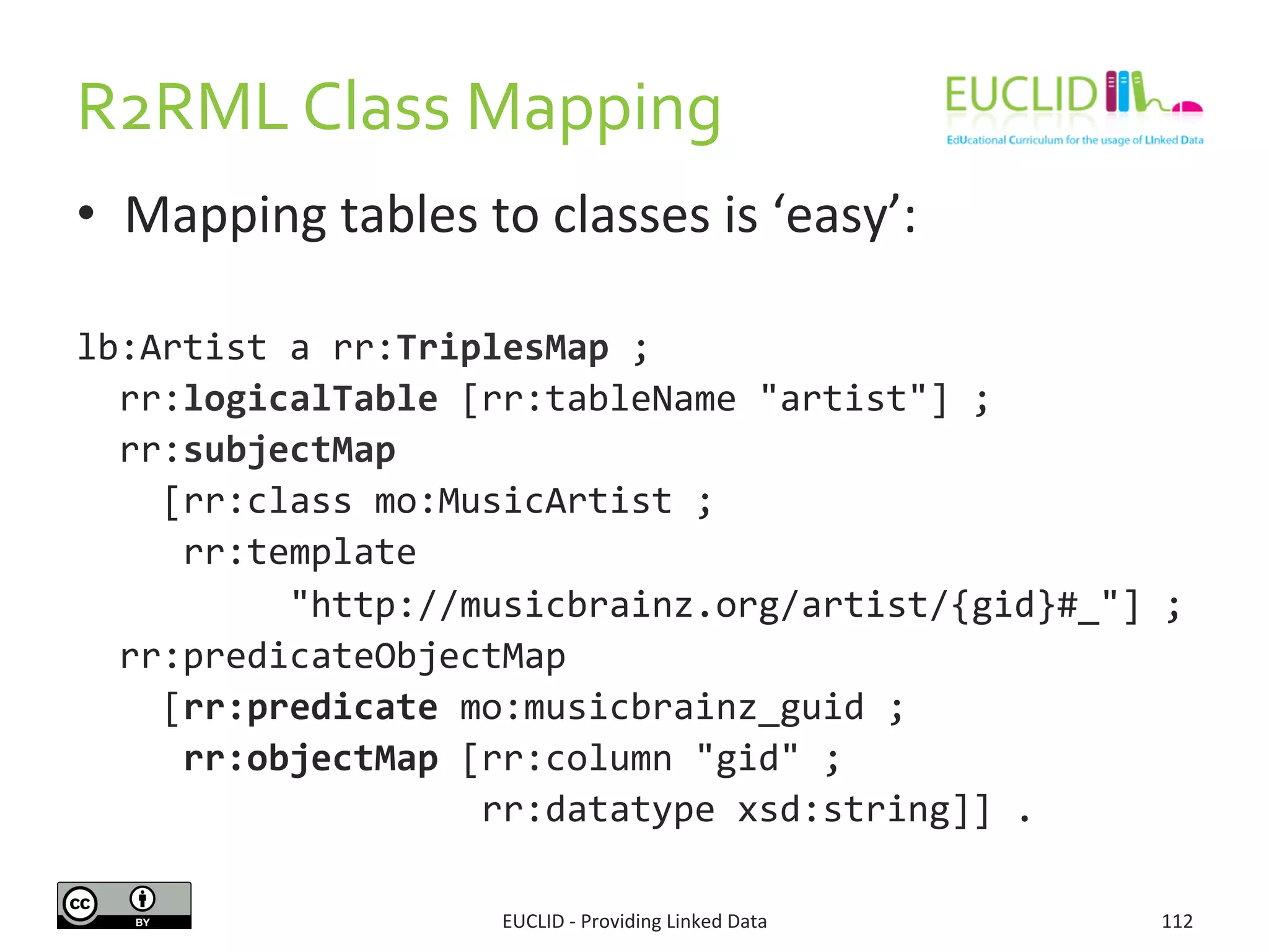R2RML	
  Class	
  Mapping	
  
•  Mapping	
  tables	
  to	
  classes	
  is	
  ‘easy’:	
  
lb:Artist	
  a	
  rr:TriplesMap	
  ;	
  
	
  	
  rr:logicalTable	
  [rr:tableName	
  "artist"]	
  ;	
  
	
  	
  rr:subjectMap	
  	
  
	
  	
  	
  	
  [rr:class	
  mo:MusicArtist	
  ;	
  
	
  	
  	
  	
  	
  rr:template	
  	
  
	
  	
  	
  	
  	
  	
  	
  	
  	
  	
  "http://musicbrainz.org/artist/{gid}#_"]	
  ;	
  
	
  	
  rr:predicateObjectMap	
  	
  
	
  	
  	
  	
  [rr:predicate	
  mo:musicbrainz_guid	
  ;	
  
	
  	
  	
  	
  	
  rr:objectMap	
  [rr:column	
  "gid"	
  ;	
  	
  
	
  	
  	
  	
  	
  	
  	
  	
  	
  	
  	
  	
  	
  	
  	
  	
  	
  	
  	
  rr:datatype	
  xsd:string]]	
  .	
  
EUCLID	
  -­‐	
  Providing	
  Linked	
  Data	
   112	
  
 