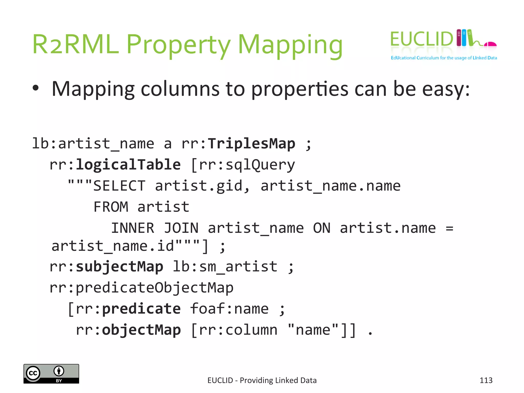 R2RML	
  Property	
  Mapping	
  
•  Mapping	
  columns	
  to	
  proper3es	
  can	
  be	
  easy:	
  
lb:artist_name	
  a	
  rr:TriplesMap	
  ;	
  
	
  	
  rr:logicalTable	
  [rr:sqlQuery	
  	
  
	
  	
  	
  	
  """SELECT	
  artist.gid,	
  artist_name.name	
  	
  	
  
	
  	
  	
  	
  	
  	
  	
  FROM	
  artist	
  
	
  	
  	
  	
  	
  	
  	
  	
  	
  INNER	
  JOIN	
  artist_name	
  ON	
  artist.name	
  =	
  
artist_name.id"""]	
  ;	
  
	
  	
  rr:subjectMap	
  lb:sm_artist	
  ;	
  
	
  	
  rr:predicateObjectMap	
  	
  
	
  	
  	
  	
  [rr:predicate	
  foaf:name	
  ;	
  
	
  	
  	
  	
  	
  rr:objectMap	
  [rr:column	
  "name"]]	
  .	
  
EUCLID	
  -­‐	
  Providing	
  Linked	
  Data	
   113	
  
 
