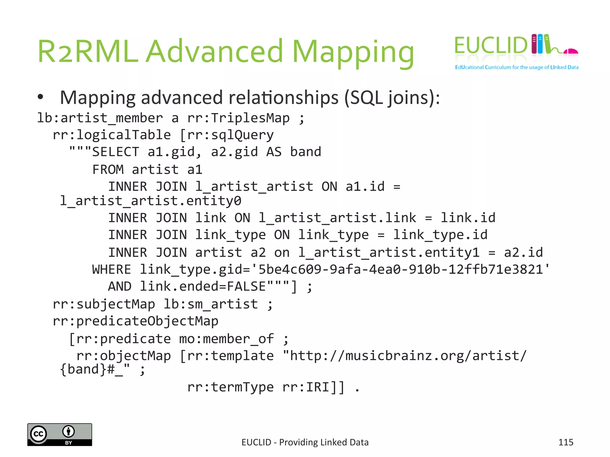 R2RML	
  Advanced	
  Mapping	
  
•  Mapping	
  advanced	
  rela3onships	
  (SQL	
  joins):	
  
lb:artist_member	
  a	
  rr:TriplesMap	
  ;	
  
	
  	
  rr:logicalTable	
  [rr:sqlQuery	
  
	
  	
  	
  	
  """SELECT	
  a1.gid,	
  a2.gid	
  AS	
  band	
  
	
  	
  	
  	
  	
  	
  	
  FROM	
  artist	
  a1	
  
	
  	
  	
  	
  	
  	
  	
  	
  	
  INNER	
  JOIN	
  l_artist_artist	
  ON	
  a1.id	
  =	
  
l_artist_artist.entity0	
  	
  
	
  	
  	
  	
  	
  	
  	
  	
  	
  INNER	
  JOIN	
  link	
  ON	
  l_artist_artist.link	
  =	
  link.id	
  	
  
	
  	
  	
  	
  	
  	
  	
  	
  	
  INNER	
  JOIN	
  link_type	
  ON	
  link_type	
  =	
  link_type.id	
  	
  
	
  	
  	
  	
  	
  	
  	
  	
  	
  INNER	
  JOIN	
  artist	
  a2	
  on	
  l_artist_artist.entity1	
  =	
  a2.id	
  	
  
	
  	
  	
  	
  	
  	
  	
  WHERE	
  link_type.gid='5be4c609-­‐9afa-­‐4ea0-­‐910b-­‐12ffb71e3821'	
  
	
  	
  	
  	
  	
  	
  	
  	
  	
  AND	
  link.ended=FALSE"""]	
  ;	
  
	
  	
  rr:subjectMap	
  lb:sm_artist	
  ;	
  
	
  	
  rr:predicateObjectMap	
  	
  
	
  	
  	
  	
  [rr:predicate	
  mo:member_of	
  ;	
  
	
  	
  	
  	
  	
  rr:objectMap	
  [rr:template	
  "http://musicbrainz.org/artist/
{band}#_"	
  ;	
  
	
  	
  	
  	
  	
  	
  	
  	
  	
  	
  	
  	
  	
  	
  	
  	
  	
  	
  	
  rr:termType	
  rr:IRI]]	
  .	
  
EUCLID	
  -­‐	
  Providing	
  Linked	
  Data	
   115	
  
 