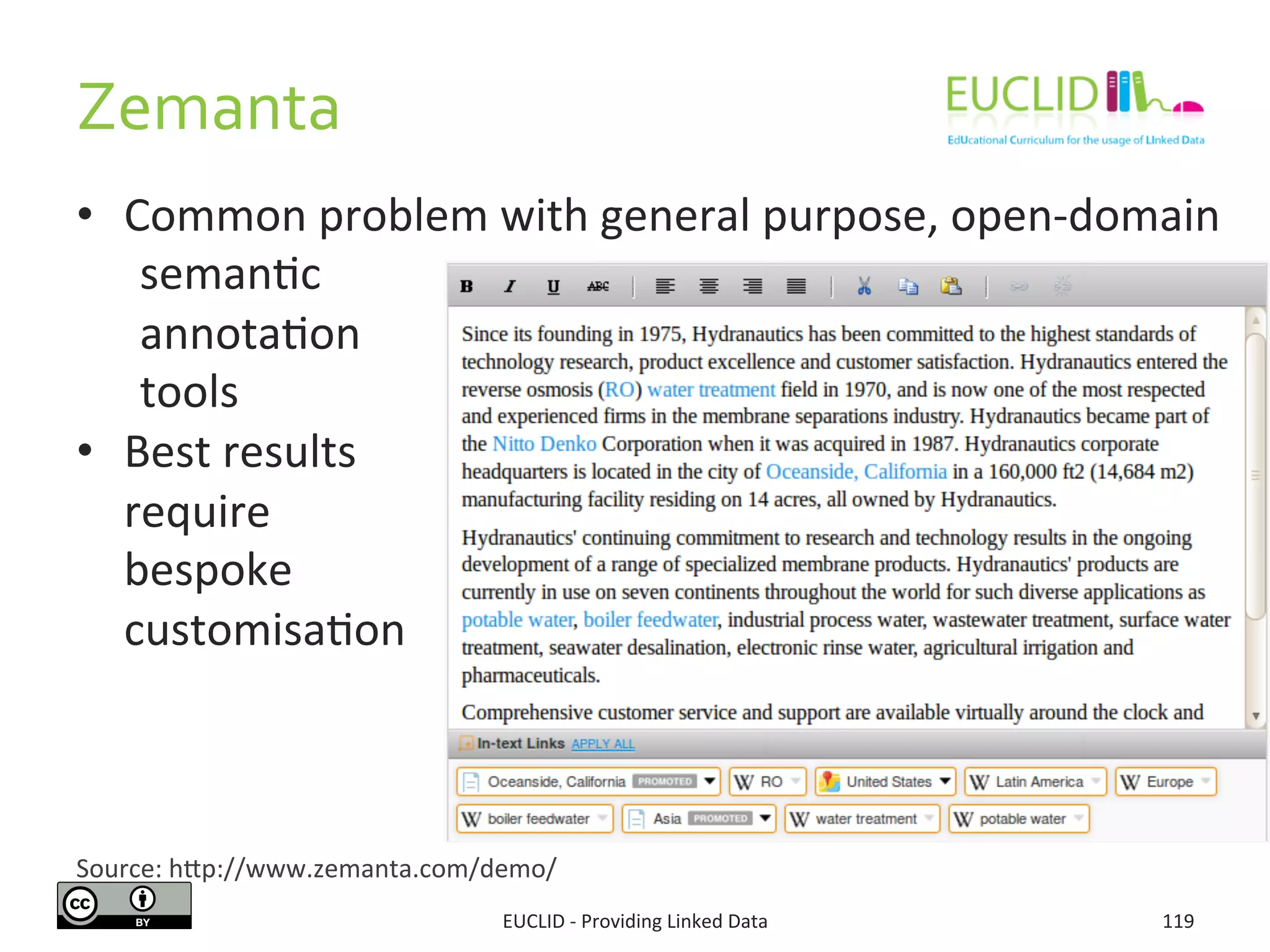 Zemanta	
  
EUCLID	
  -­‐	
  Providing	
  Linked	
  Data	
   119	
  
Source:	
  hjp://www.zemanta.com/demo/	
  
•  Common	
  problem	
  with	
  general	
  purpose,	
  open-­‐domain	
  	
  	
  
	
  seman3c	
  	
  
	
  annota3on	
  	
  
	
  tools	
  
•  Best	
  results	
  	
  
	
  require	
  	
  
	
  bespoke	
  	
  
	
  customisa3on	
  
 