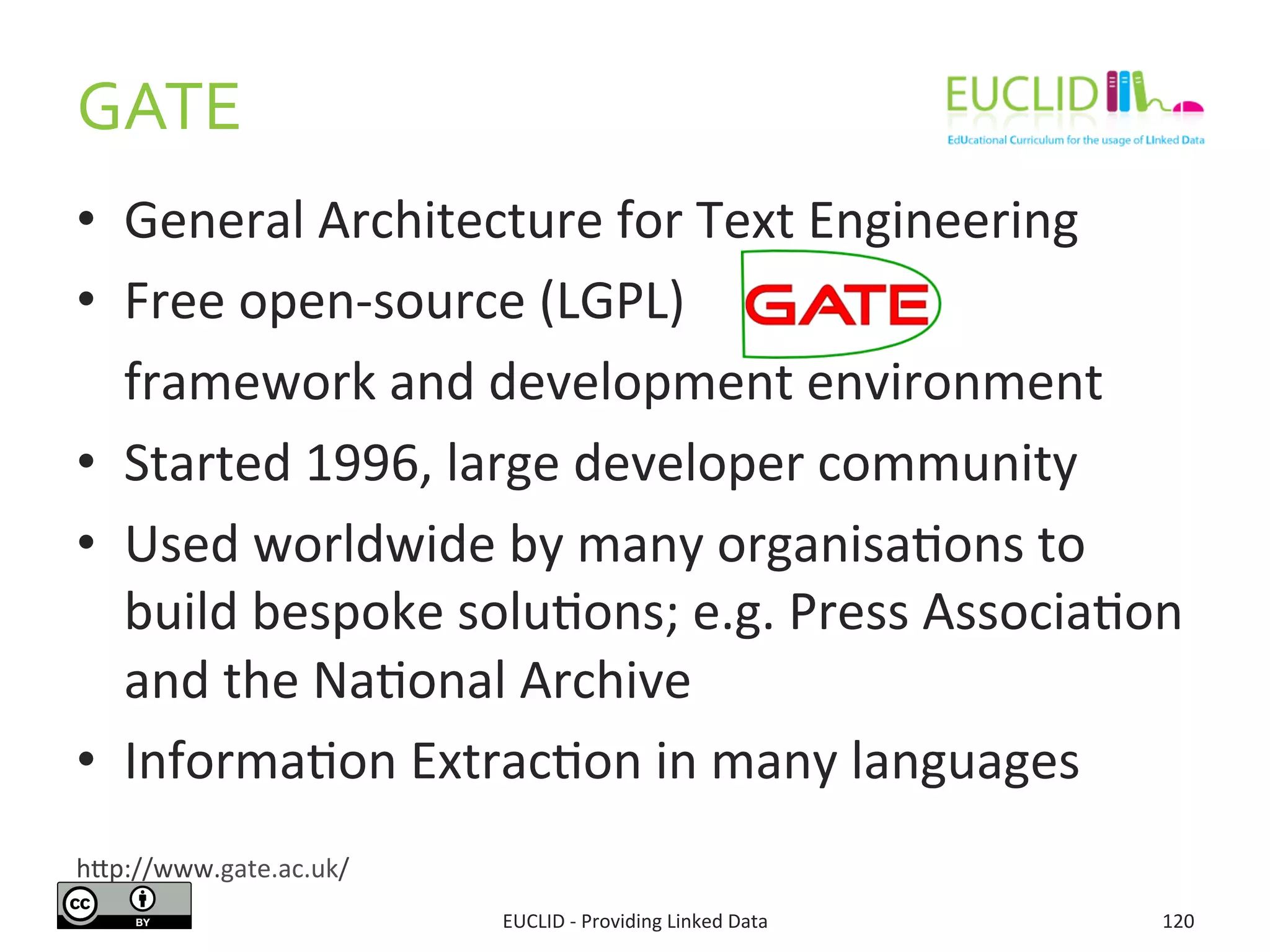 •  General	
  Architecture	
  for	
  Text	
  Engineering	
  
•  Free	
  open-­‐source	
  (LGPL)	
  
	
  framework	
  and	
  development	
  environment	
  
•  Started	
  1996,	
  large	
  developer	
  community	
  
•  Used	
  worldwide	
  by	
  many	
  organisa3ons	
  to	
  
build	
  bespoke	
  solu3ons;	
  e.g.	
  Press	
  Associa3on	
  
and	
  the	
  Na3onal	
  Archive	
  
•  Informa3on	
  Extrac3on	
  in	
  many	
  languages	
  
GATE	
  
EUCLID	
  -­‐	
  Providing	
  Linked	
  Data	
   120	
  
hjp://www.gate.ac.uk/	
  
 
