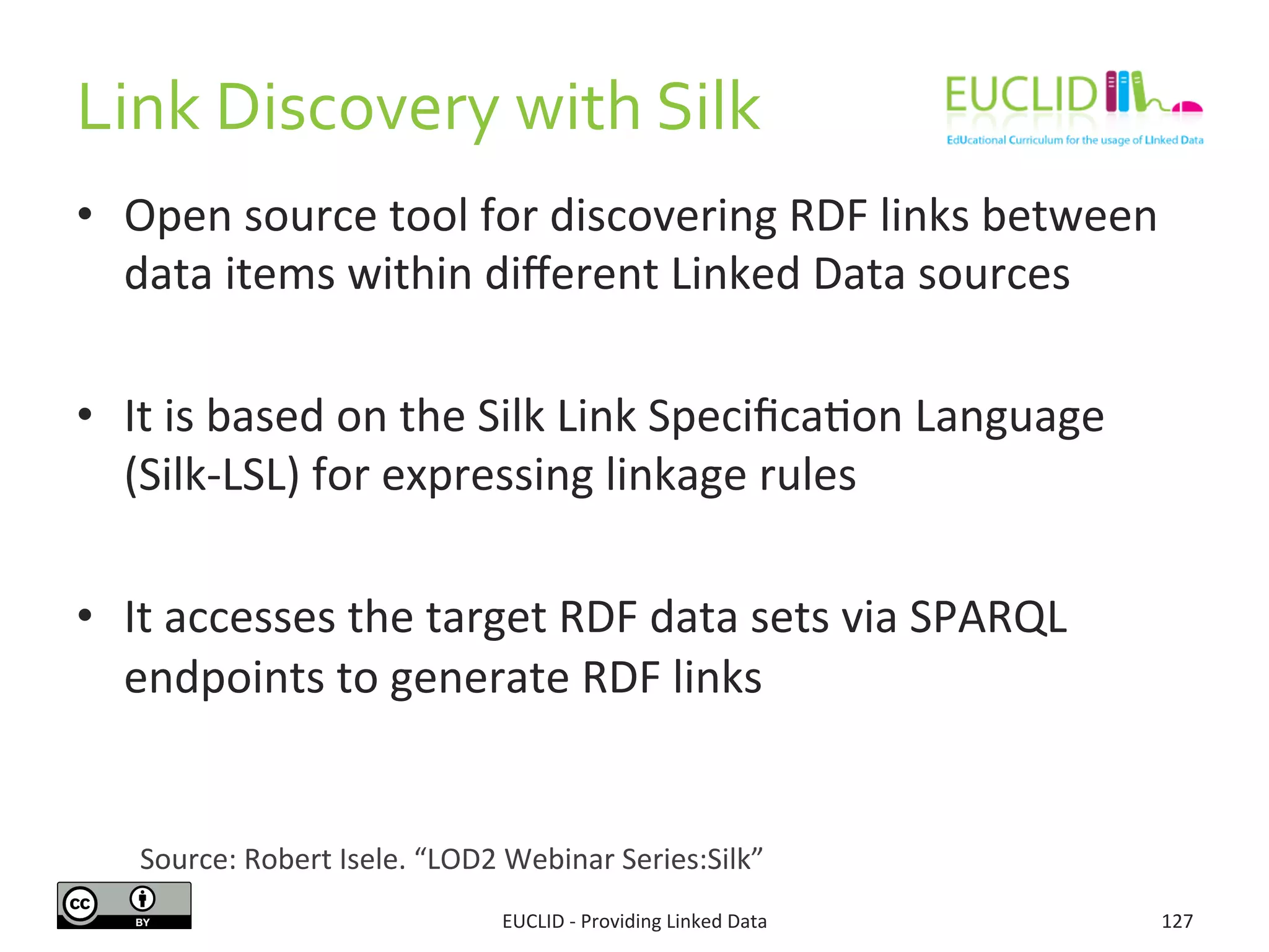 Link	
  Discovery	
  with	
  Silk	
  
•  Open	
  source	
  tool	
  for	
  discovering	
  RDF	
  links	
  between	
  
data	
  items	
  within	
  diﬀerent	
  Linked	
  Data	
  sources	
  
•  It	
  is	
  based	
  on	
  the	
  Silk	
  Link	
  Speciﬁca3on	
  Language	
  
(Silk-­‐LSL)	
  for	
  expressing	
  linkage	
  rules	
  
•  It	
  accesses	
  the	
  target	
  RDF	
  data	
  sets	
  via	
  SPARQL	
  
endpoints	
  to	
  generate	
  RDF	
  links	
  
EUCLID	
  -­‐	
  Providing	
  Linked	
  Data	
   127	
  
Source:	
  Robert	
  Isele.	
  “LOD2	
  Webinar	
  Series:Silk”	
  	
  
 