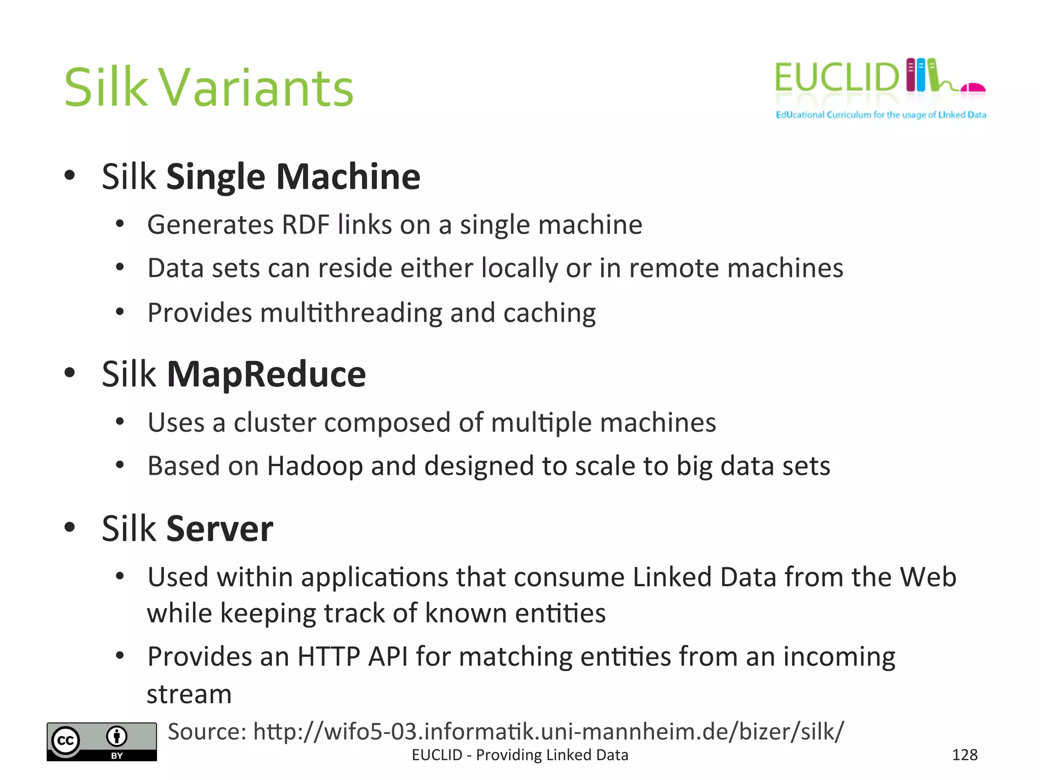 Silk	
  Variants	
  
•  Silk	
  Single	
  Machine	
  
•  Generates	
  RDF	
  links	
  on	
  a	
  single	
  machine	
  
•  Data	
  sets	
  can	
  reside	
  either	
  locally	
  or	
  in	
  remote	
  machines	
  
•  Provides	
  mul3threading	
  and	
  caching	
  
•  Silk	
  MapReduce	
  
•  Uses	
  a	
  cluster	
  composed	
  of	
  mul3ple	
  machines	
  
•  Based	
  on	
  Hadoop	
  and	
  designed	
  to	
  scale	
  to	
  big	
  data	
  sets	
  	
  
•  Silk	
  Server	
  
•  Used	
  within	
  applica3ons	
  that	
  consume	
  Linked	
  Data	
  from	
  the	
  Web	
  
while	
  keeping	
  track	
  of	
  known	
  en33es	
  	
  
•  Provides	
  an	
  HTTP	
  API	
  for	
  matching	
  en33es	
  from	
  an	
  incoming	
  
stream	
  
EUCLID	
  -­‐	
  Providing	
  Linked	
  Data	
   128	
  
Source:	
  hjp://wifo5-­‐03.informa3k.uni-­‐mannheim.de/bizer/silk/	
  
 